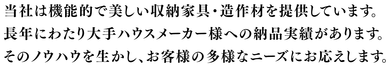 当社は機能的で美しい収納家具・造作材を提供しています。長年にわたり大手ハウスメーカー様への納品実績があります。そのノウハウを生かし、お客様の多様なニーズにお応えします。